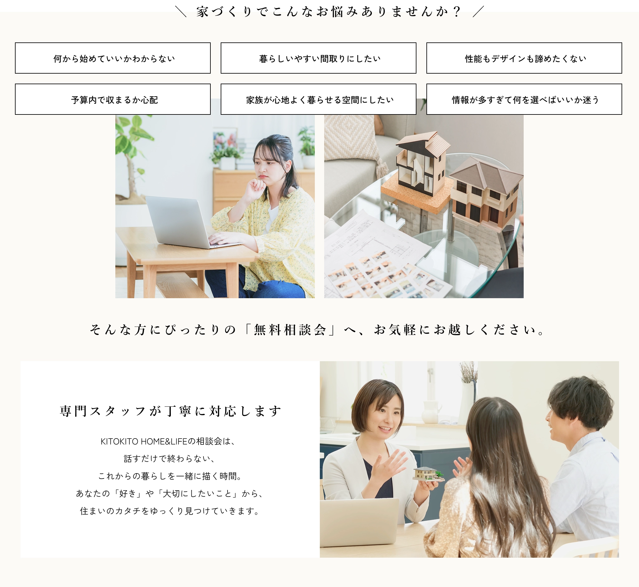 
                        家づくりでこんなお悩みありませんか？
                        そんな方にぴったりの「無料相談会」へ、お気軽にお越しください。
                        KITOKITO HOME&LIFEの相談会は、 話すだけで終わらない、 これからの暮らしを一緒に描く時間。 あなたの「好き」や「大切にしたいこと」から、 住まいのカタチをゆっくり見つけていきます。
                    
